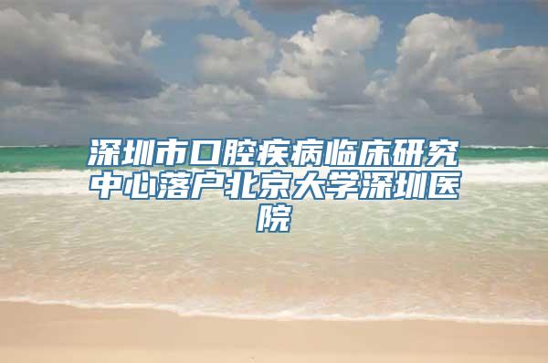 深圳市口腔疾病临床研究中心落户北京大学深圳医院