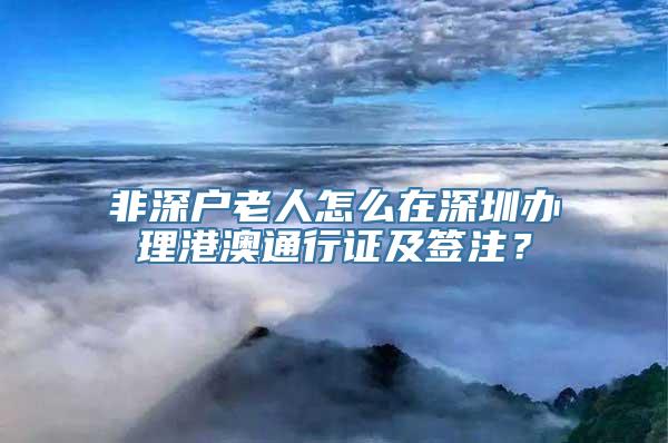 非深户老人怎么在深圳办理港澳通行证及签注？