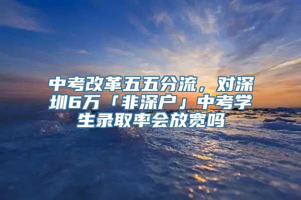 中考改革五五分流，对深圳6万「非深户」中考学生录取率会放宽吗