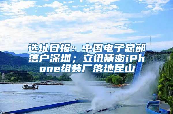 选址日报：中国电子总部落户深圳；立讯精密iPhone组装厂落地昆山