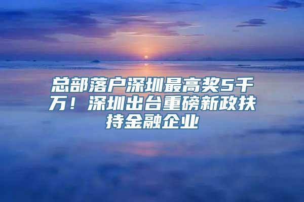 总部落户深圳最高奖5千万！深圳出台重磅新政扶持金融企业