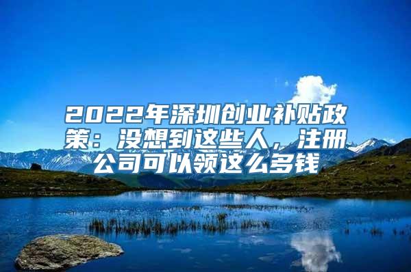 2022年深圳创业补贴政策：没想到这些人，注册公司可以领这么多钱