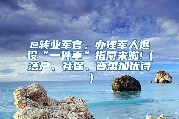 @转业军官，办理军人退役“一件事”指南来啦!（落户、社保、普惠加优待）