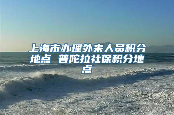 上海市办理外来人员积分地点 普陀拉社保积分地点