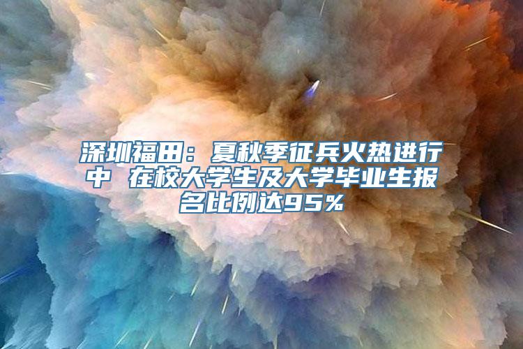 深圳福田：夏秋季征兵火热进行中 在校大学生及大学毕业生报名比例达95%