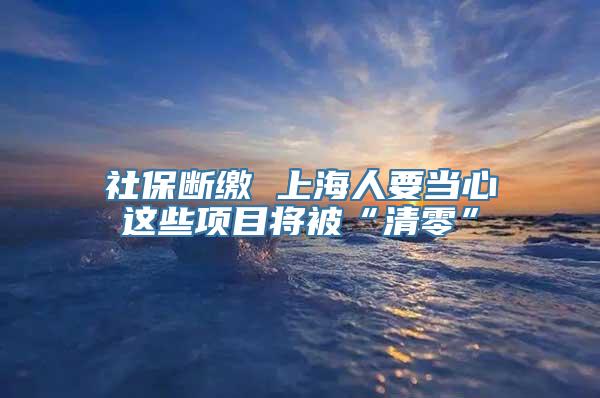 社保断缴 上海人要当心这些项目将被“清零”