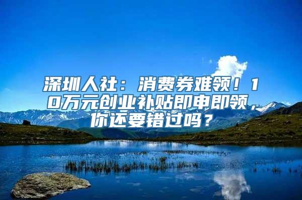 深圳人社：消费券难领！10万元创业补贴即申即领，你还要错过吗？