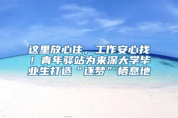 这里放心住，工作安心找！青年驿站为来深大学毕业生打造“逐梦”栖息地