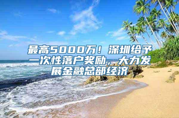 最高5000万！深圳给予一次性落户奖励，大力发展金融总部经济