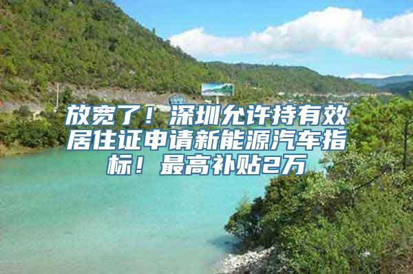 放宽了！深圳允许持有效居住证申请新能源汽车指标！最高补贴2万