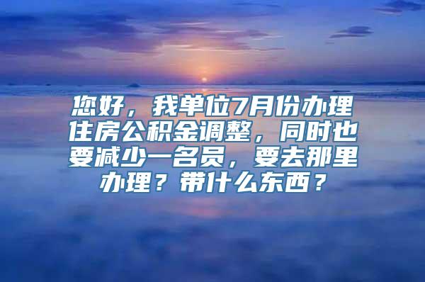 您好，我单位7月份办理住房公积金调整，同时也要减少一名员，要去那里办理？带什么东西？