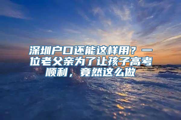 深圳户口还能这样用？一位老父亲为了让孩子高考顺利，竟然这么做