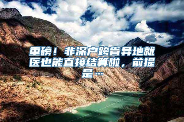 重磅！非深户跨省异地就医也能直接结算啦，前提是…