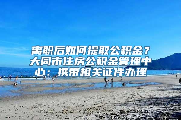 离职后如何提取公积金？大同市住房公积金管理中心：携带相关证件办理