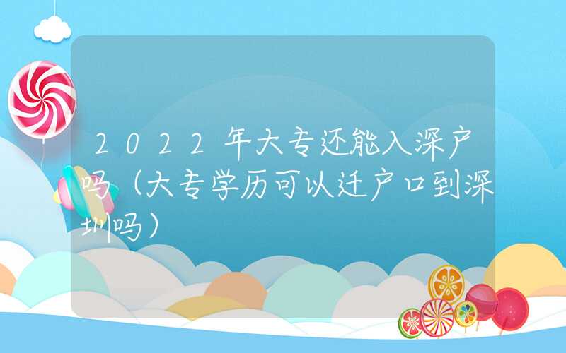 2022年大专还能入深户吗（大专学历可以迁户口到深圳吗）