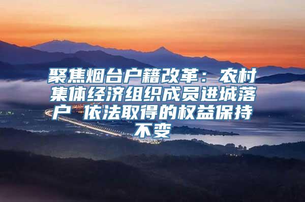 聚焦烟台户籍改革：农村集体经济组织成员进城落户 依法取得的权益保持不变