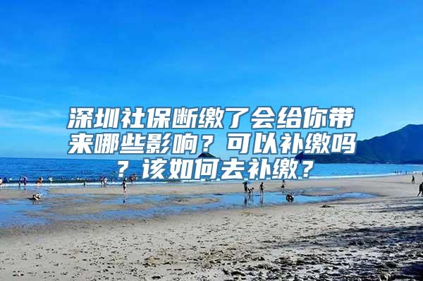 深圳社保断缴了会给你带来哪些影响？可以补缴吗？该如何去补缴？