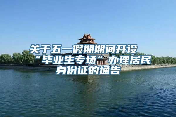 关于五一假期期间开设“毕业生专场”办理居民身份证的通告