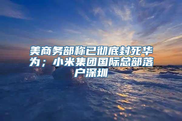 美商务部称已彻底封死华为；小米集团国际总部落户深圳