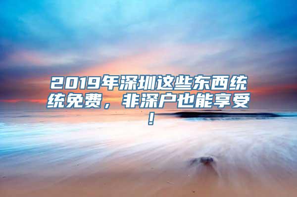 2019年深圳这些东西统统免费，非深户也能享受！