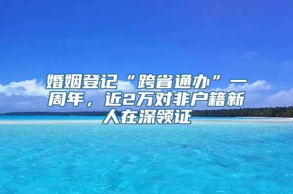 婚姻登记“跨省通办”一周年，近2万对非户籍新人在深领证