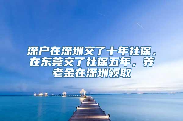 深户在深圳交了十年社保，在东莞交了社保五年，养老金在深圳领取