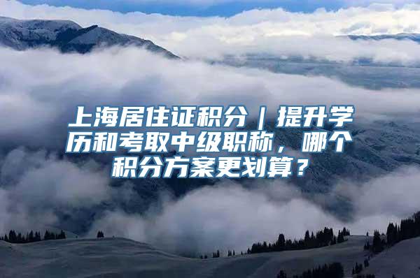 上海居住证积分｜提升学历和考取中级职称，哪个积分方案更划算？