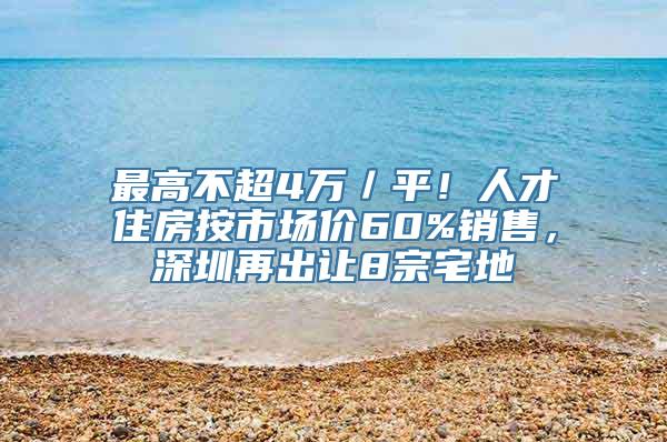 最高不超4万／平！人才住房按市场价60%销售，深圳再出让8宗宅地