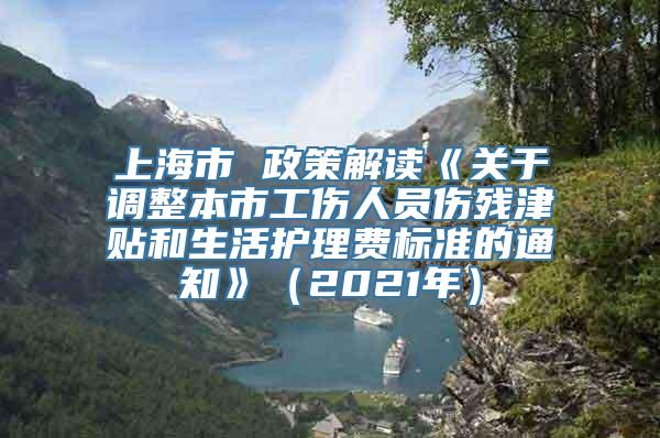 上海市 政策解读《关于调整本市工伤人员伤残津贴和生活护理费标准的通知》（2021年）