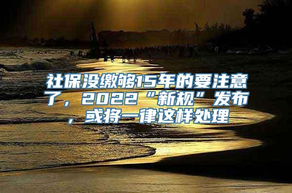 社保没缴够15年的要注意了，2022“新规”发布，或将一律这样处理