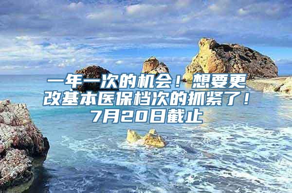 一年一次的机会！想要更改基本医保档次的抓紧了！7月20日截止