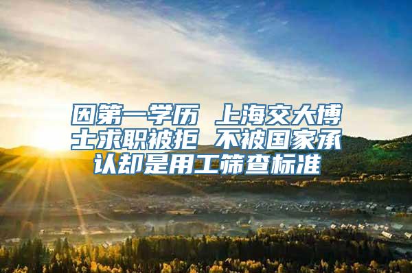 因第一学历 上海交大博士求职被拒 不被国家承认却是用工筛查标准