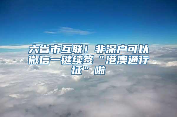 六省市互联！非深户可以微信一键续签“港澳通行证”啦