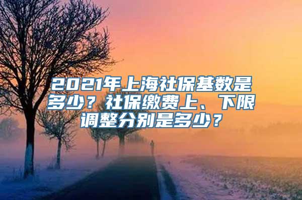 2021年上海社保基数是多少？社保缴费上、下限调整分别是多少？