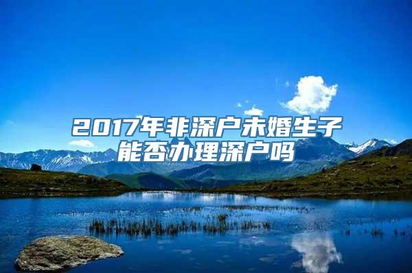 2017年非深户未婚生子能否办理深户吗