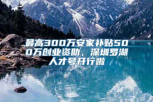 最高300万安家补贴500万创业资助，深圳罗湖人才号开行啦