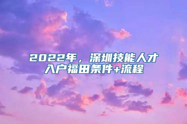 2022年，深圳技能人才入户福田条件+流程