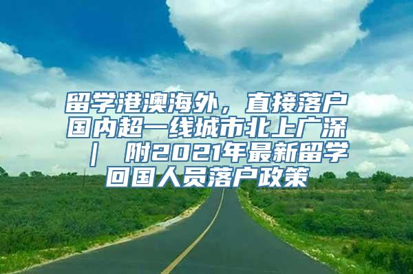 留学港澳海外，直接落户国内超一线城市北上广深 ｜ 附2021年最新留学回国人员落户政策