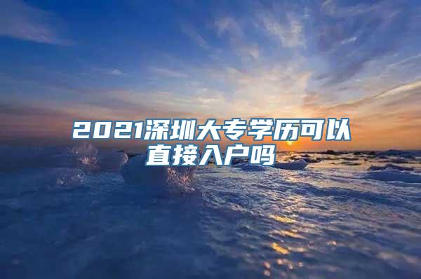 2021深圳大专学历可以直接入户吗