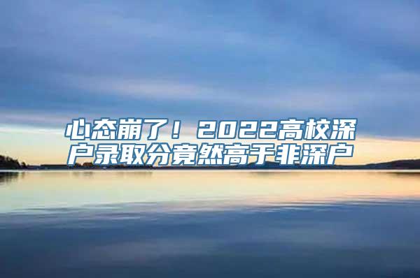 心态崩了！2022高校深户录取分竟然高于非深户