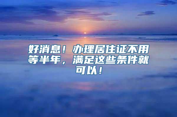 好消息！办理居住证不用等半年，满足这些条件就可以！