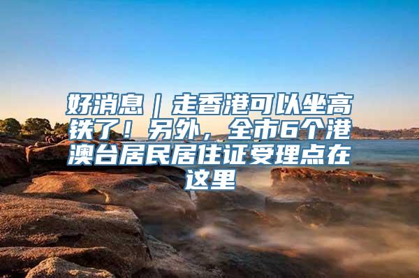 好消息｜走香港可以坐高铁了！另外，全市6个港澳台居民居住证受理点在这里