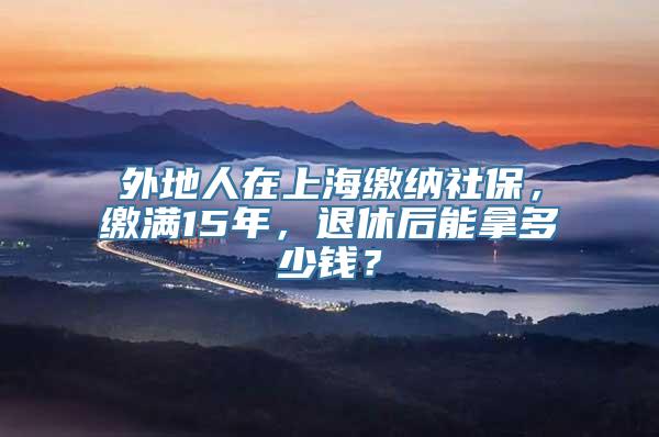 外地人在上海缴纳社保，缴满15年，退休后能拿多少钱？