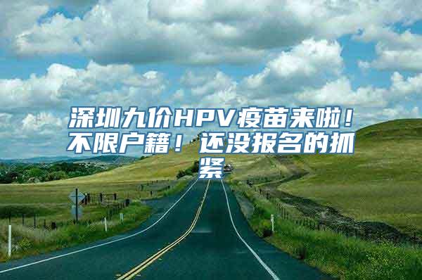 深圳九价HPV疫苗来啦！不限户籍！还没报名的抓紧