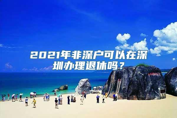 2021年非深户可以在深圳办理退休吗？