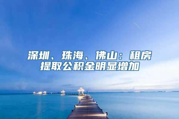 深圳、珠海、佛山：租房提取公积金明显增加