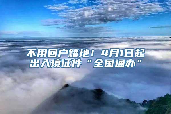 不用回户籍地！4月1日起出入境证件“全国通办”