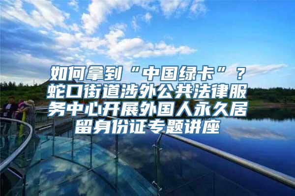 如何拿到“中国绿卡”？蛇口街道涉外公共法律服务中心开展外国人永久居留身份证专题讲座