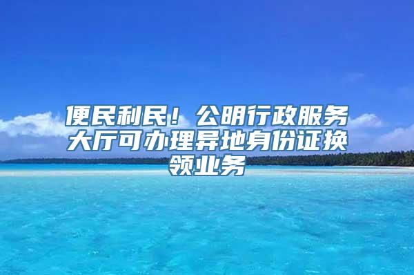 便民利民！公明行政服务大厅可办理异地身份证换领业务