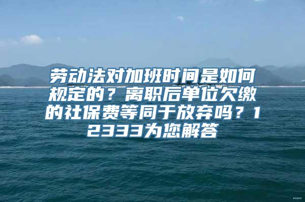 劳动法对加班时间是如何规定的？离职后单位欠缴的社保费等同于放弃吗？12333为您解答